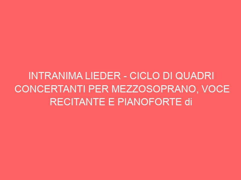 INTRANIMA LIEDER – CICLO DI QUADRI CONCERTANTI PER MEZZOSOPRANO, VOCE RECITANTE E PIANOFORTE di Corrado Sevardi (da un’idea di Davide Finotti).
