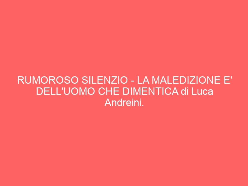RUMOROSO SILENZIO – LA MALEDIZIONE E’ DELL’UOMO CHE DIMENTICA di Luca Andreini.